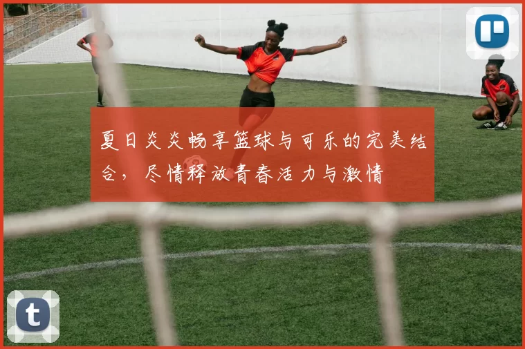 夏日炎炎畅享篮球与可乐的完美结合，尽情释放青春活力与激情