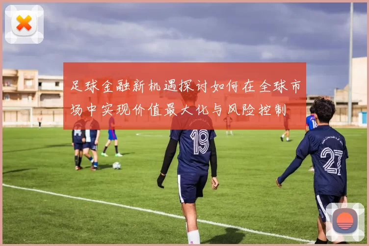 足球金融新机遇探讨如何在全球市场中实现价值最大化与风险控制