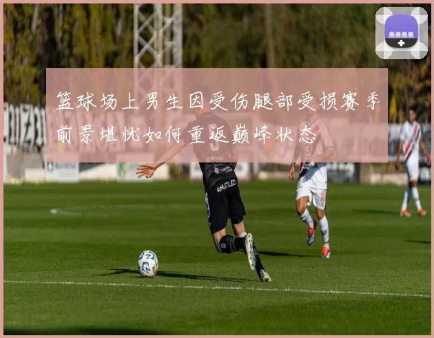 篮球场上男生因受伤腿部受损赛季前景堪忧如何重返巅峰状态