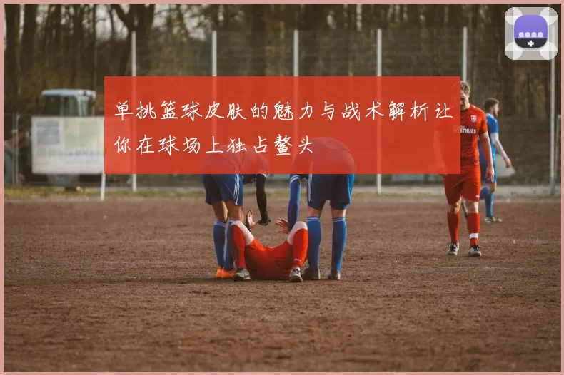 单挑篮球皮肤的魅力与战术解析让你在球场上独占鳌头
