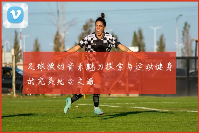 足球操的音乐魅力探索与运动健身的完美结合之道
